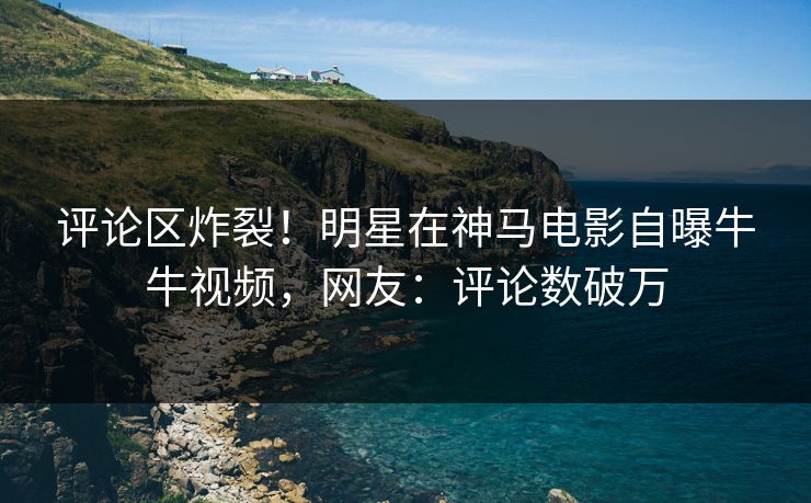 评论区炸裂！明星在神马电影自曝牛牛视频，网友：评论数破万
