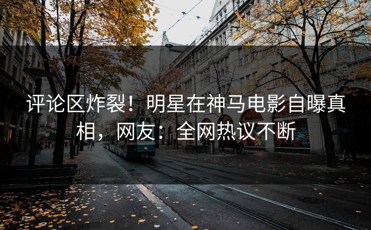 评论区炸裂！明星在神马电影自曝真相，网友：全网热议不断