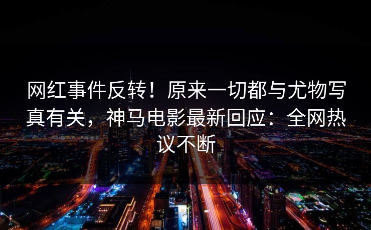 网红事件反转！原来一切都与尤物写真有关，神马电影最新回应：全网热议不断