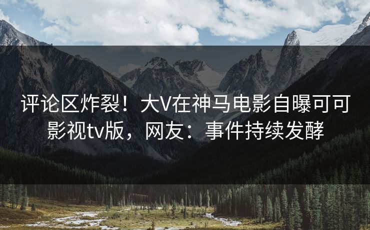 评论区炸裂！大V在神马电影自曝可可影视tv版，网友：事件持续发酵