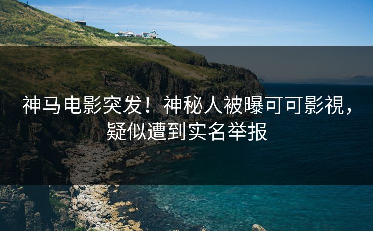 神马电影突发！神秘人被曝可可影視，疑似遭到实名举报