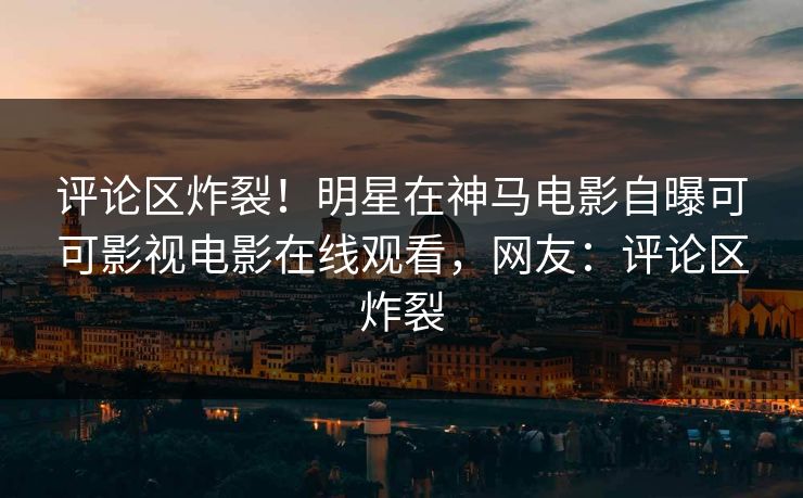 评论区炸裂！明星在神马电影自曝可可影视电影在线观看，网友：评论区炸裂