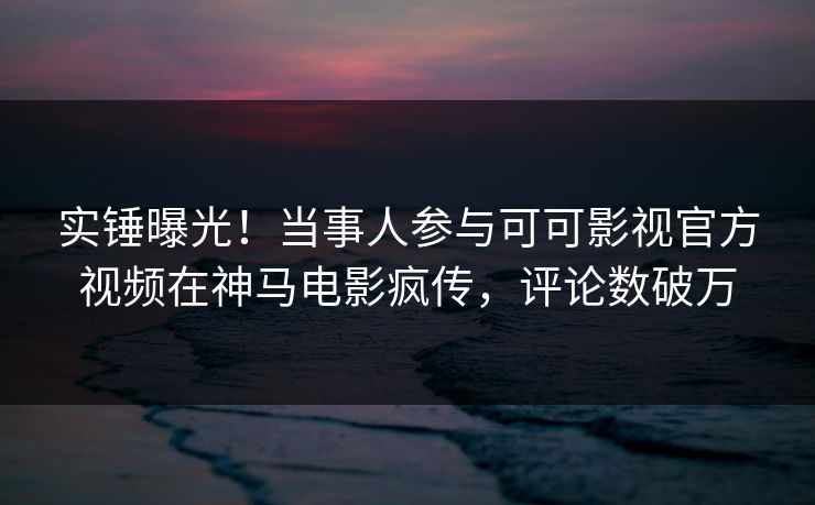 实锤曝光！当事人参与可可影视官方视频在神马电影疯传，评论数破万