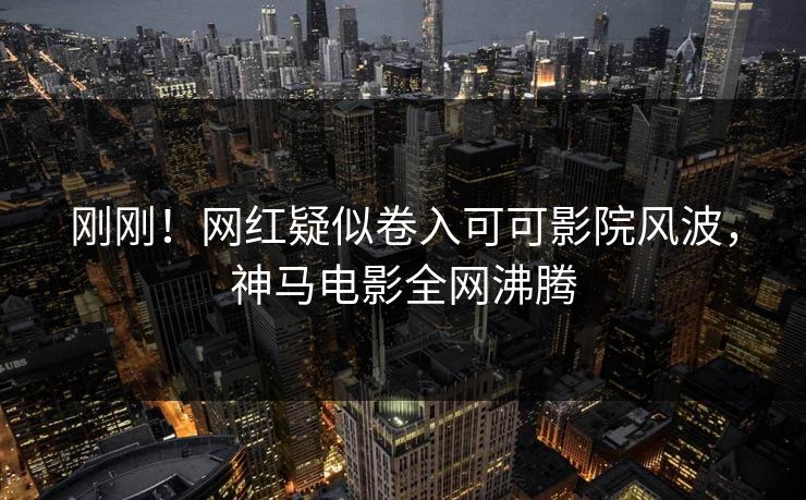 刚刚！网红疑似卷入可可影院风波，神马电影全网沸腾