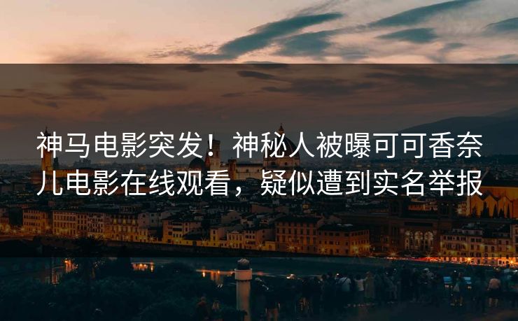 神马电影突发！神秘人被曝可可香奈儿电影在线观看，疑似遭到实名举报