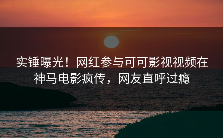 实锤曝光！网红参与可可影视视频在神马电影疯传，网友直呼过瘾