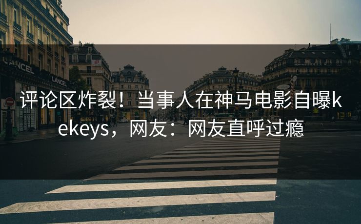 评论区炸裂！当事人在神马电影自曝kekeys，网友：网友直呼过瘾