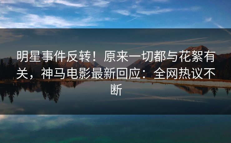 明星事件反转！原来一切都与花絮有关，神马电影最新回应：全网热议不断