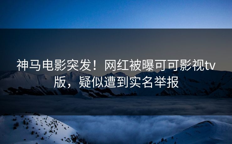 神马电影突发！网红被曝可可影视tv版，疑似遭到实名举报
