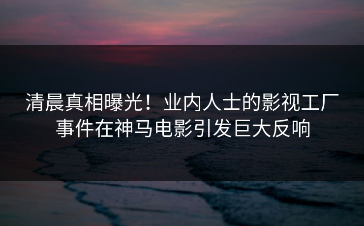 清晨真相曝光！业内人士的影视工厂事件在神马电影引发巨大反响