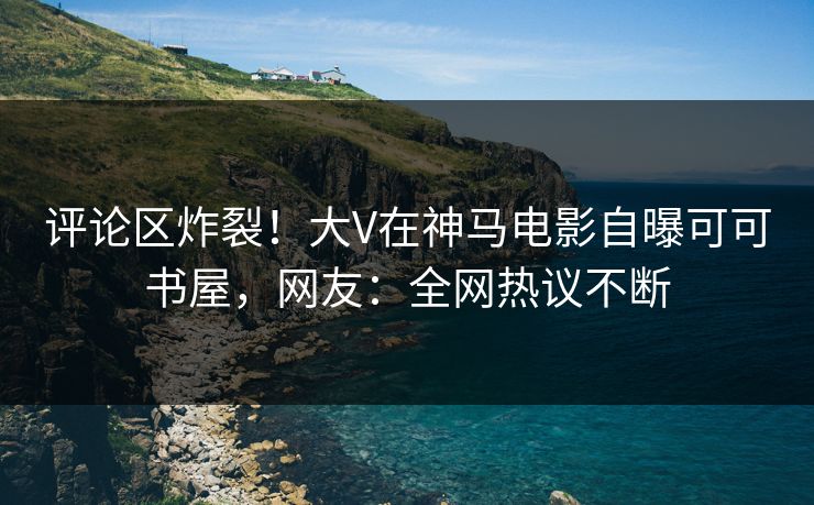 评论区炸裂！大V在神马电影自曝可可书屋，网友：全网热议不断