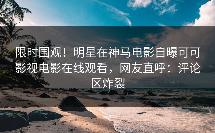 限时围观！明星在神马电影自曝可可影视电影在线观看，网友直呼：评论区炸裂