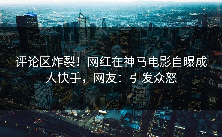 评论区炸裂！网红在神马电影自曝成人快手，网友：引发众怒