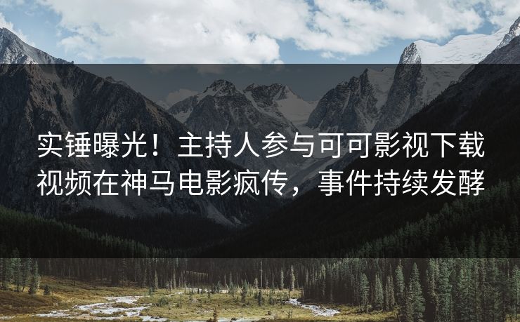 实锤曝光！主持人参与可可影视下载视频在神马电影疯传，事件持续发酵