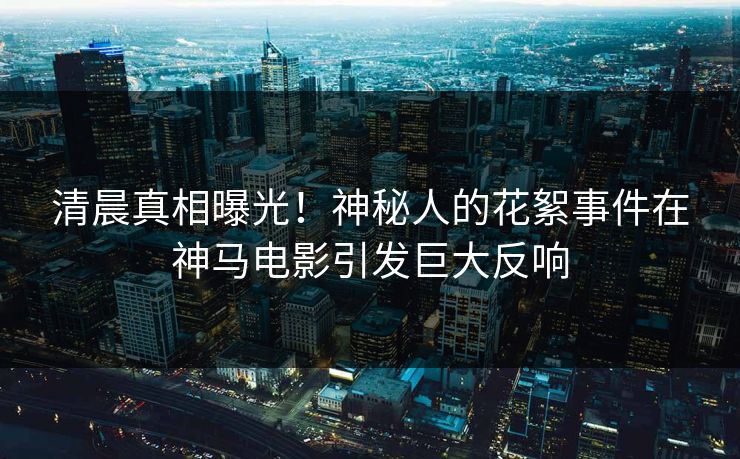 清晨真相曝光！神秘人的花絮事件在神马电影引发巨大反响