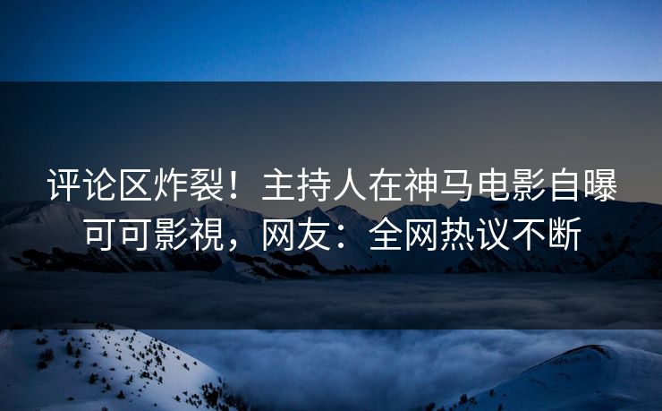 评论区炸裂！主持人在神马电影自曝可可影視，网友：全网热议不断