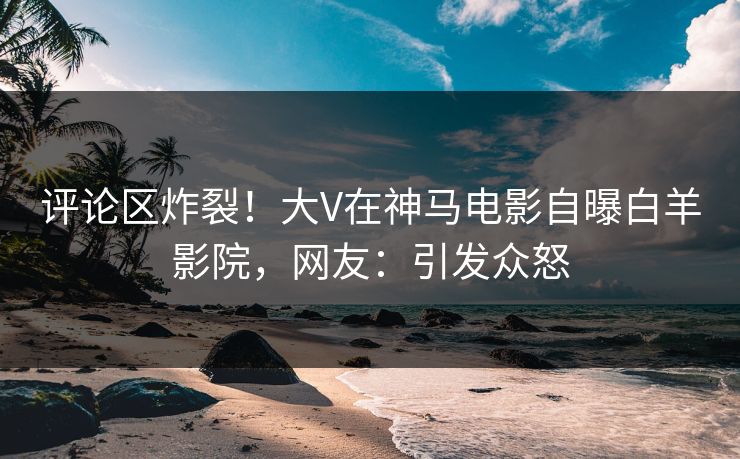 评论区炸裂！大V在神马电影自曝白羊影院，网友：引发众怒