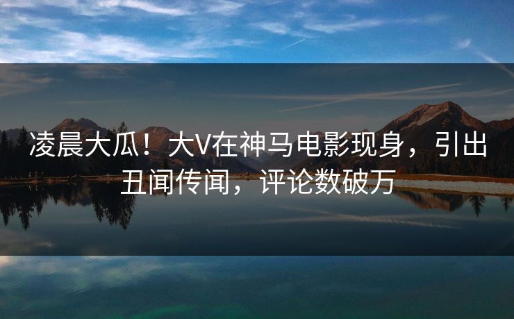 凌晨大瓜！大V在神马电影现身，引出丑闻传闻，评论数破万