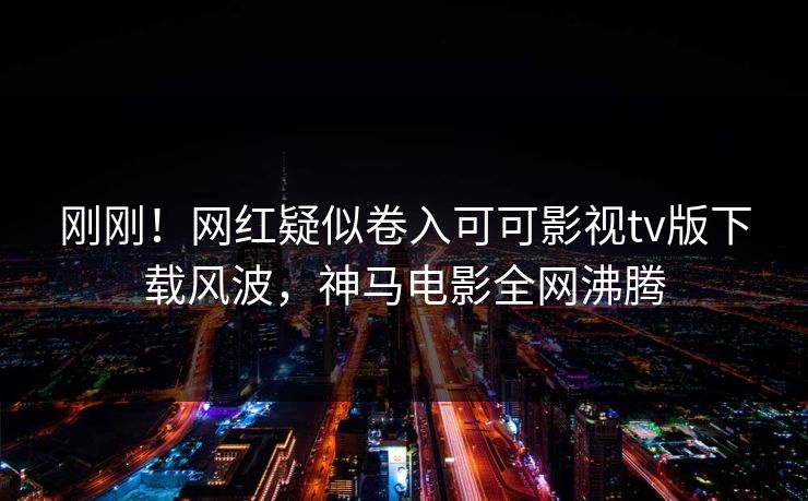 刚刚！网红疑似卷入可可影视tv版下载风波，神马电影全网沸腾