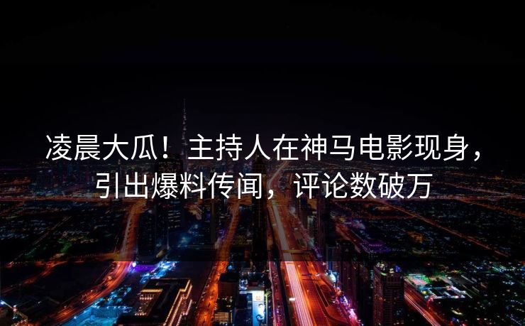 凌晨大瓜！主持人在神马电影现身，引出爆料传闻，评论数破万