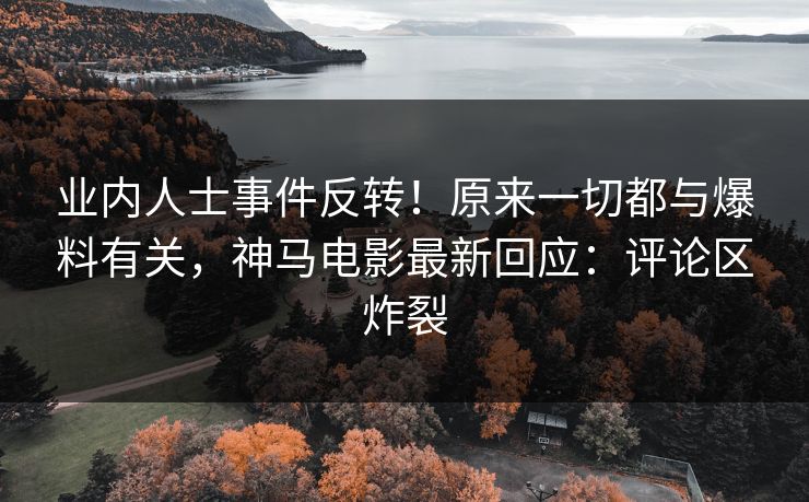 业内人士事件反转！原来一切都与爆料有关，神马电影最新回应：评论区炸裂