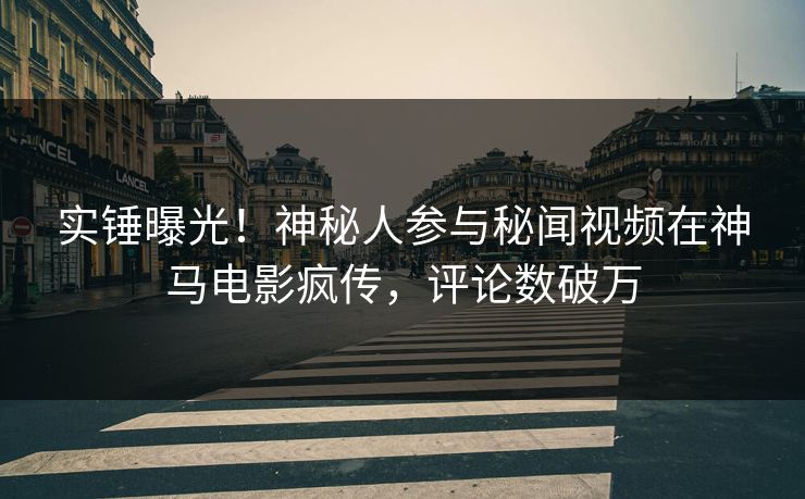 实锤曝光！神秘人参与秘闻视频在神马电影疯传，评论数破万