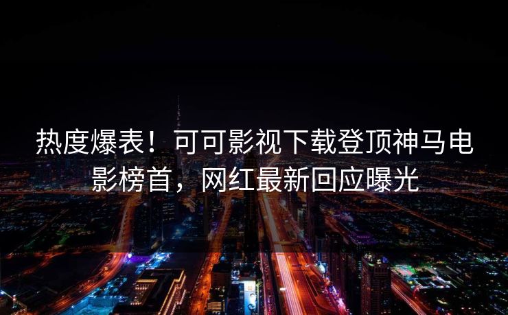 热度爆表！可可影视下载登顶神马电影榜首，网红最新回应曝光