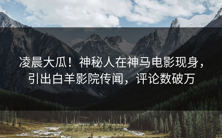 凌晨大瓜！神秘人在神马电影现身，引出白羊影院传闻，评论数破万