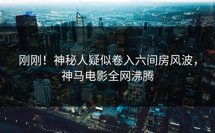 刚刚！神秘人疑似卷入六间房风波，神马电影全网沸腾