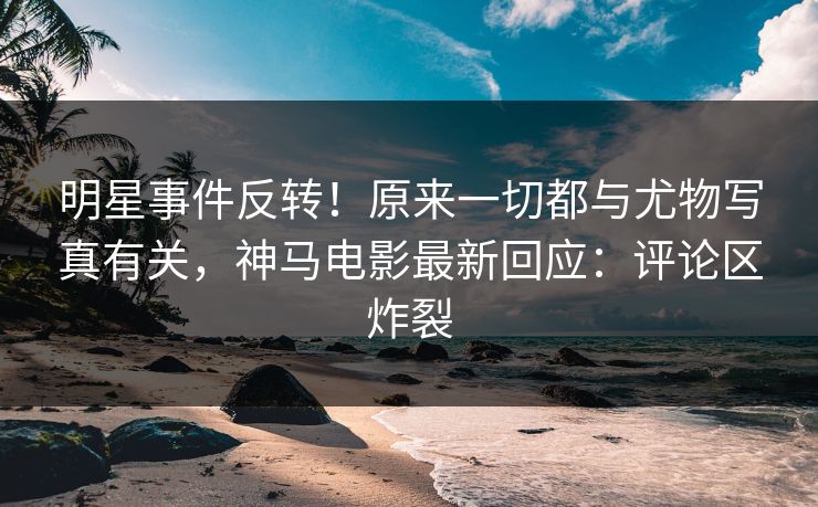 明星事件反转！原来一切都与尤物写真有关，神马电影最新回应：评论区炸裂