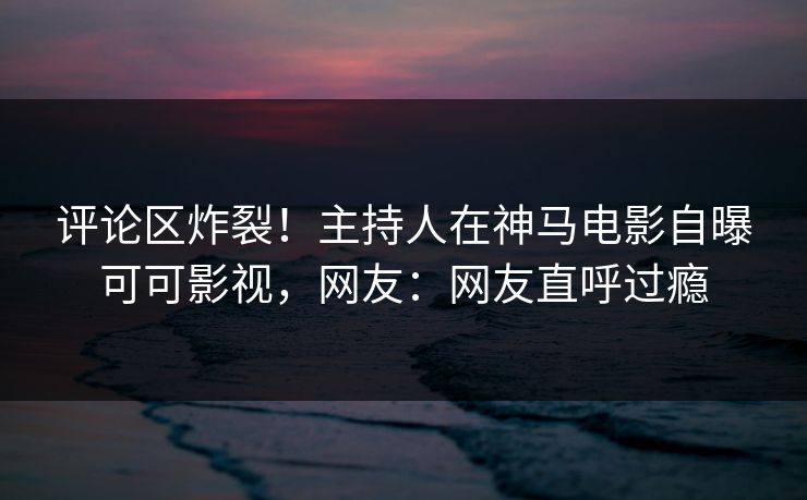 评论区炸裂！主持人在神马电影自曝可可影视，网友：网友直呼过瘾