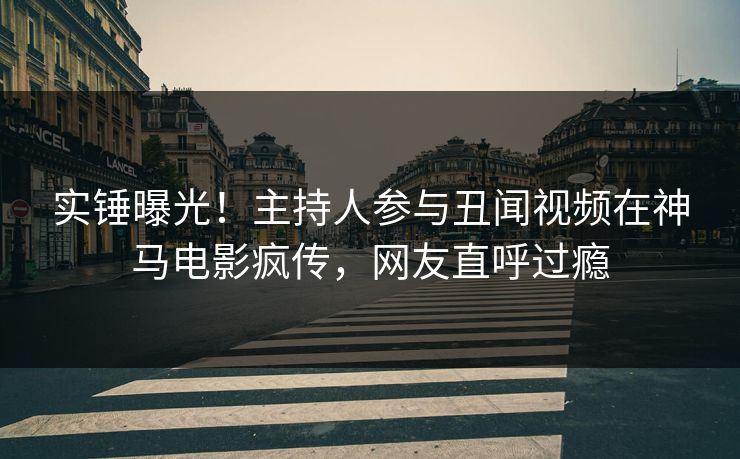 实锤曝光！主持人参与丑闻视频在神马电影疯传，网友直呼过瘾