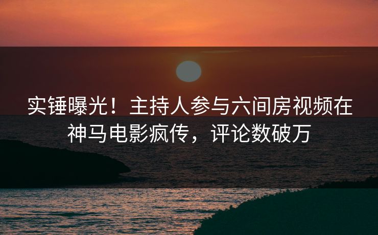 实锤曝光！主持人参与六间房视频在神马电影疯传，评论数破万