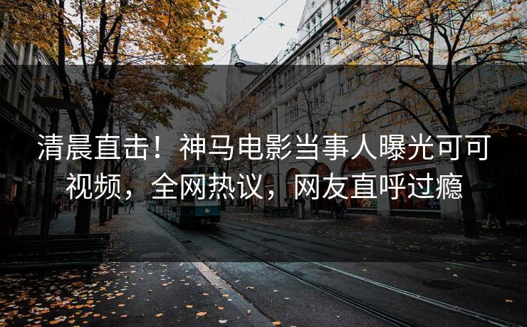 清晨直击！神马电影当事人曝光可可视频，全网热议，网友直呼过瘾