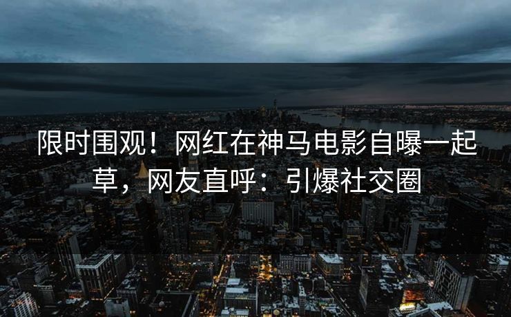 限时围观！网红在神马电影自曝一起草，网友直呼：引爆社交圈