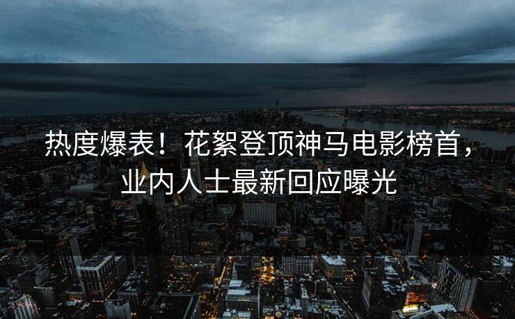 热度爆表！花絮登顶神马电影榜首，业内人士最新回应曝光
