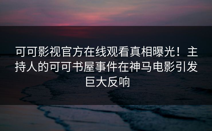 可可影视官方在线观看真相曝光！主持人的可可书屋事件在神马电影引发巨大反响