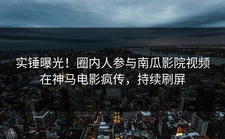 实锤曝光！圈内人参与南瓜影院视频在神马电影疯传，持续刷屏