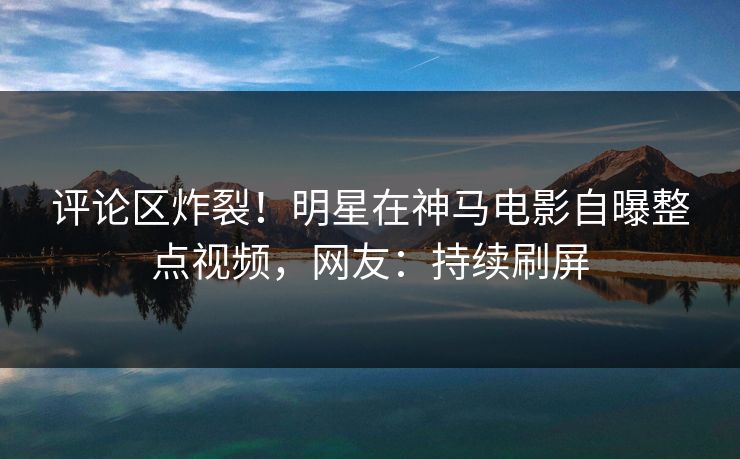 评论区炸裂！明星在神马电影自曝整点视频，网友：持续刷屏