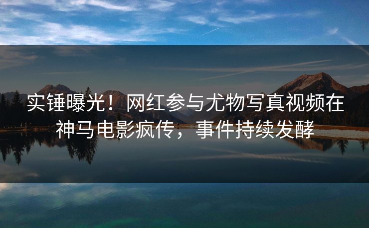 实锤曝光！网红参与尤物写真视频在神马电影疯传，事件持续发酵