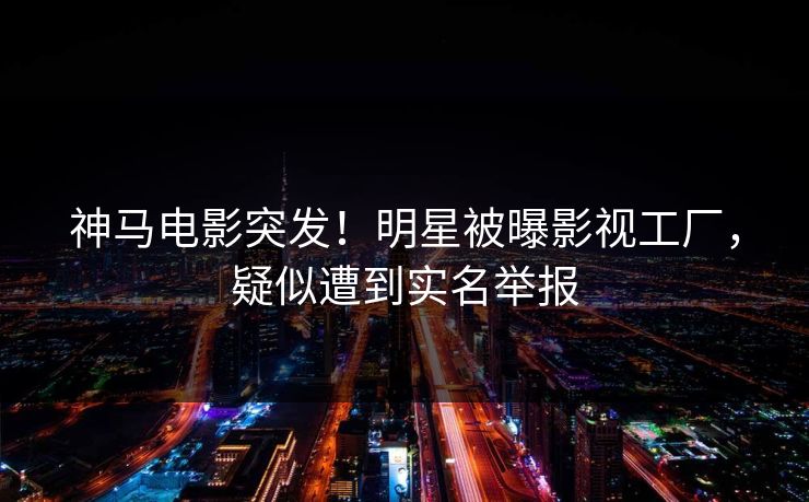 神马电影突发！明星被曝影视工厂，疑似遭到实名举报