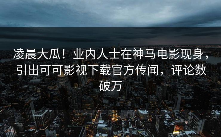 凌晨大瓜！业内人士在神马电影现身，引出可可影视下载官方传闻，评论数破万