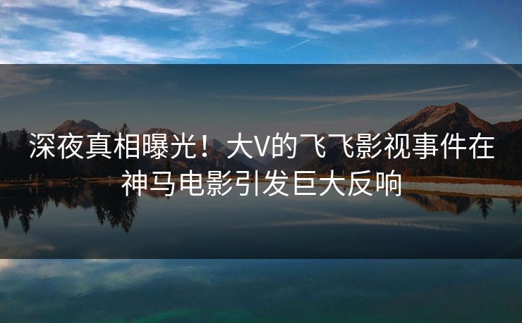 深夜真相曝光！大V的飞飞影视事件在神马电影引发巨大反响