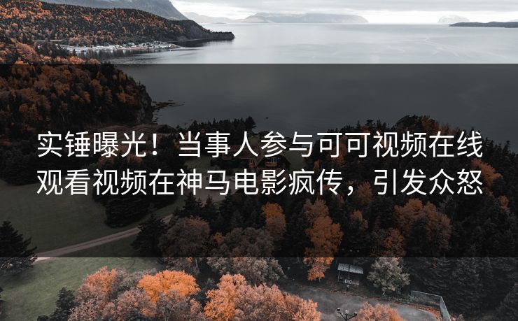 实锤曝光！当事人参与可可视频在线观看视频在神马电影疯传，引发众怒