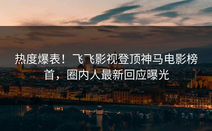 热度爆表！飞飞影视登顶神马电影榜首，圈内人最新回应曝光