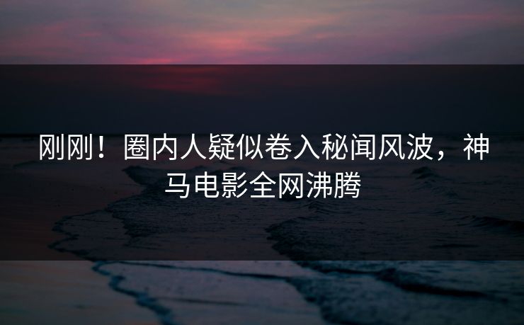 刚刚！圈内人疑似卷入秘闻风波，神马电影全网沸腾