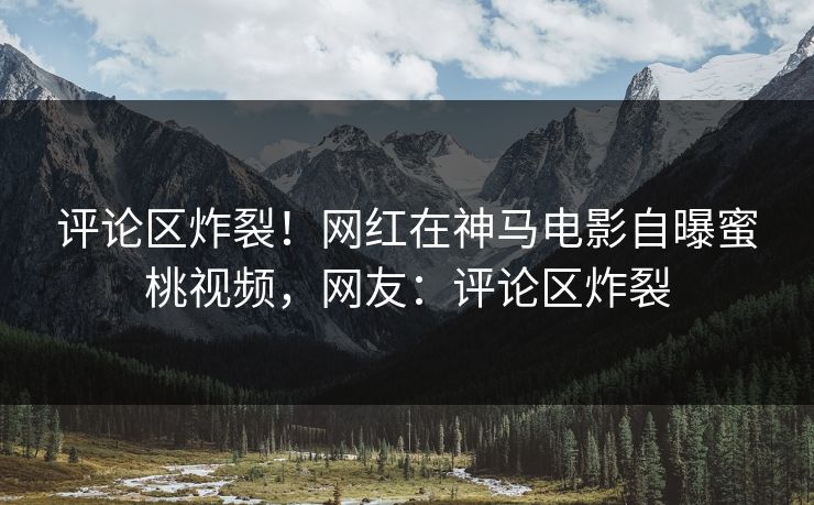 评论区炸裂！网红在神马电影自曝蜜桃视频，网友：评论区炸裂
