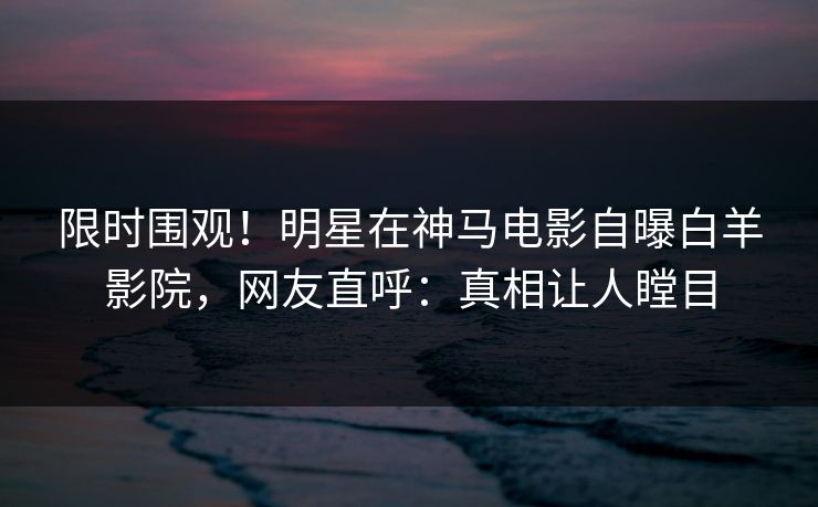 限时围观！明星在神马电影自曝白羊影院，网友直呼：真相让人瞠目