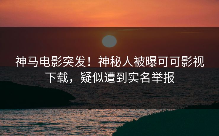 神马电影突发！神秘人被曝可可影视下载，疑似遭到实名举报