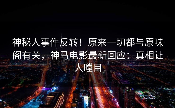 神秘人事件反转！原来一切都与原味阁有关，神马电影最新回应：真相让人瞠目